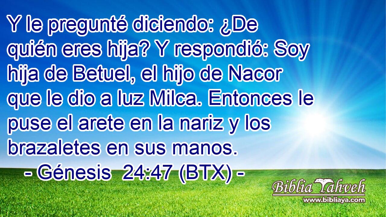Y le pregunté diciendo: ¿De quién eres hija? Y respondió: Soy hija de Betuel, el hijo de Nacor que le dio a luz Milca. Entonces le puse el arete en la nariz y los brazaletes en sus manos.