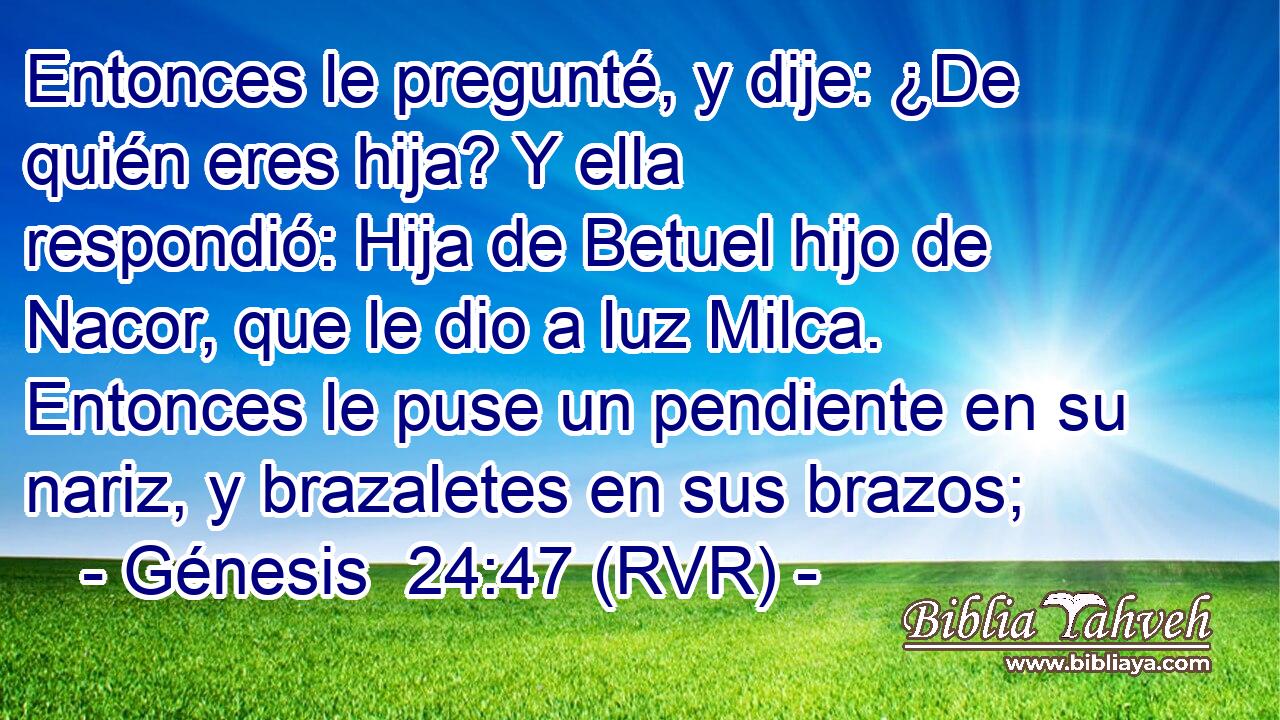 Entonces le pregunté, y dije: ¿De quién eres hija? Y ella respondió: Hija de Betuel hijo de Nacor, que le dio a luz Milca. Entonces le puse un pendiente en su nariz, y brazaletes en sus brazos;