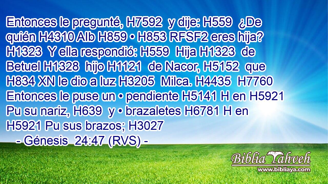 Entonces le pregunté, H7592  y dije: H559  ¿De quién H4310 AIb H859 • H853 RFSF2 eres hija? H1323  Y ella respondió: H559  Hija H1323  de Betuel H1328  hijo H1121  de Nacor, H5152  que H834 XN le dio a luz H3205  Milca. H4435  H7760 Entonces le puse un • pendiente H5141 H en H5921 Pu su nariz, H639  y • brazaletes H6781 H en H5921 Pu sus brazos; H3027  