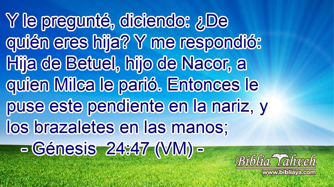  Y le pregunté, diciendo: ¿De quién eres hija? Y me respondió: Hija de Betuel, hijo de Nacor, a quien Milca le parió. Entonces le puse este pendiente en la nariz, y los brazaletes en las manos; 