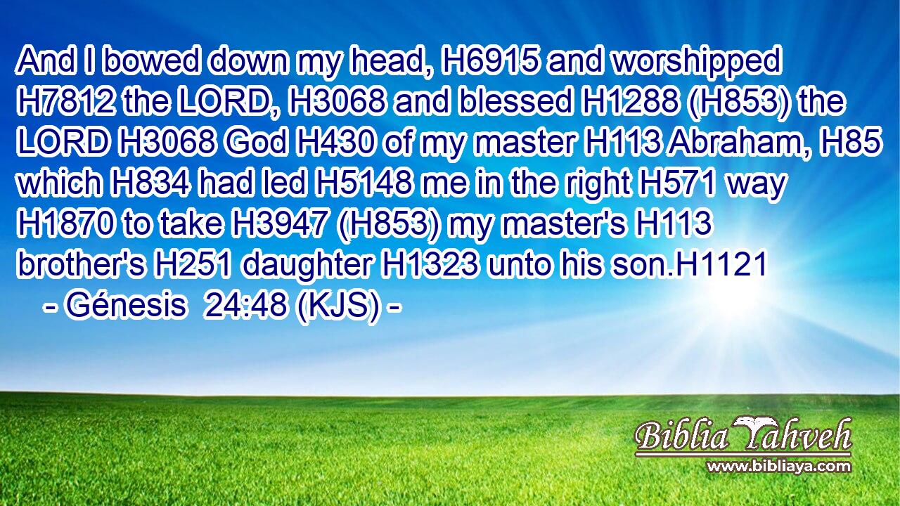And I bowed down my head, H6915 and worshipped H7812 the LORD, H3068 and blessed H1288 (H853) the LORD H3068 God H430 of my master H113 Abraham, H85 which H834 had led H5148 me in the right H571 way H1870 to take H3947 (H853) my master's H113 brother's H251 daughter H1323 unto his son.H1121