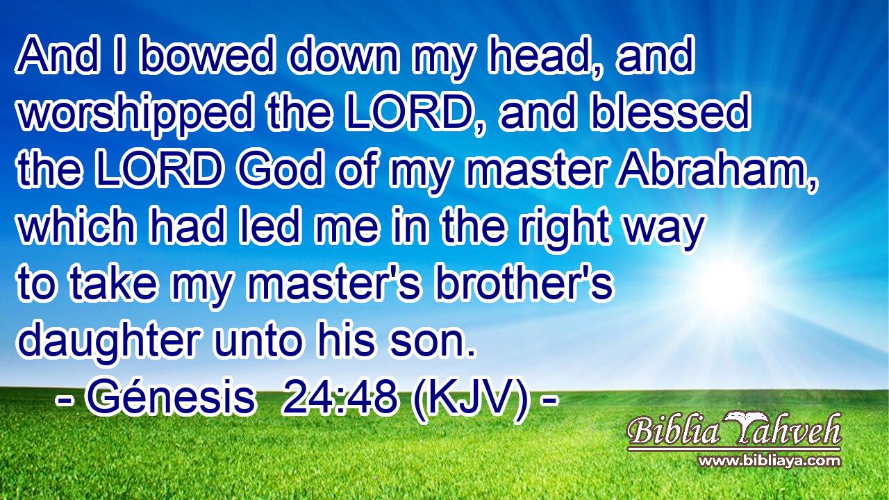 And I bowed down my head, and worshipped the LORD, and blessed the LORD God of my master Abraham, which had led me in the right way to take my master's brother's daughter unto his son.
