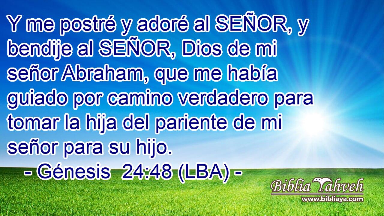 Y me postré y adoré al SEÑOR, y bendije al SEÑOR, Dios de mi señor Abraham, que me había guiado por camino verdadero para tomar la hija del pariente de mi señor para su hijo.