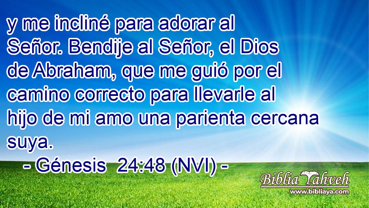  y me incliné para adorar al Señor. Bendije al Señor, el Dios de Abraham, que me guió por el camino correcto para llevarle al hijo de mi amo una parienta cercana suya. 