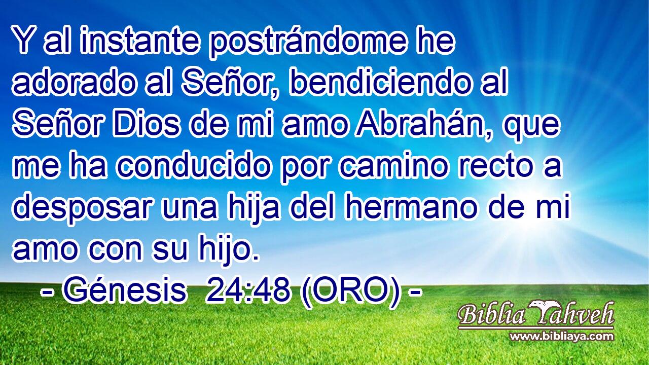  Y al instante postrándome he adorado al Señor, bendiciendo al Señor Dios de mi amo Abrahán, que me ha conducido por camino recto a desposar una hija del hermano de mi amo con su hijo. 