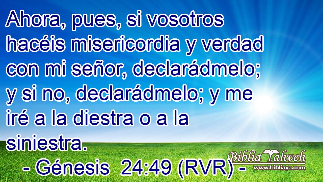 Ahora, pues, si vosotros hacéis misericordia y verdad con mi señor, declarádmelo; y si no, declarádmelo; y me iré a la diestra o a la siniestra.