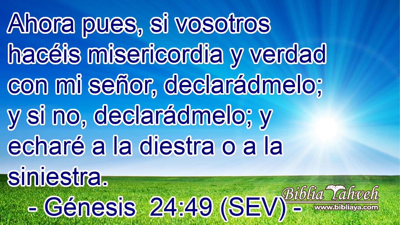 Ahora pues, si vosotros hacéis misericordia y verdad con mi señor, declarádmelo; y si no, declarádmelo; y echaré a la diestra o a la siniestra.