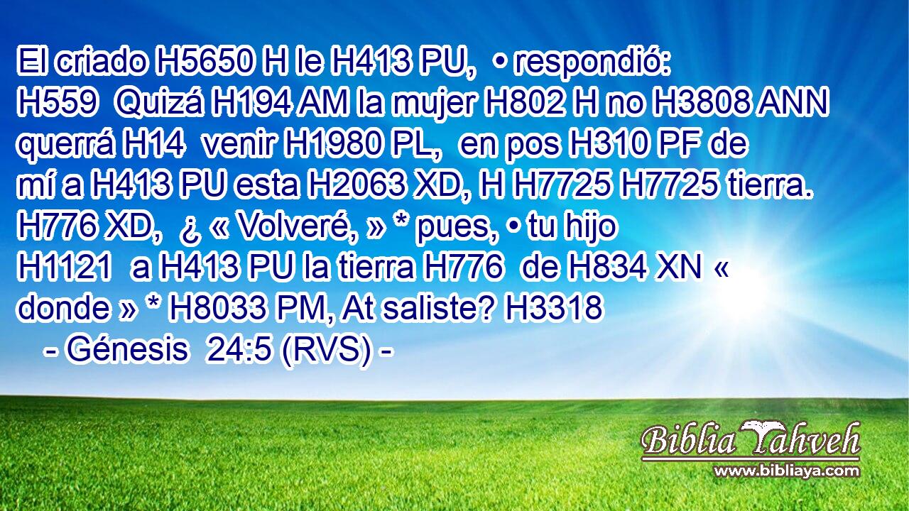 El criado H5650 H le H413 PU,  • respondió: H559  Quizá H194 AM la mujer H802 H no H3808 ANN querrá H14  venir H1980 PL,  en pos H310 PF de mí a H413 PU esta H2063 XD, H H7725 H7725 tierra. H776 XD,  ¿ « Volveré, » * pues, • tu hijo H1121  a H413 PU la tierra H776  de H834 XN « donde » * H8033 PM, At saliste? H3318  