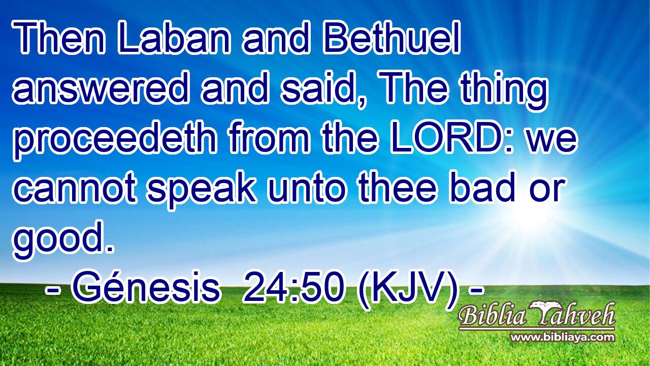 Then Laban and Bethuel answered and said, The thing proceedeth from the LORD: we cannot speak unto thee bad or good.