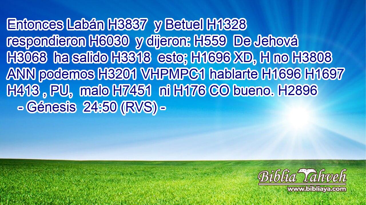 Entonces Labán H3837  y Betuel H1328  respondieron H6030  y dijeron: H559  De Jehová H3068  ha salido H3318  esto; H1696 XD, H no H3808 ANN podemos H3201 VHPMPC1 hablarte H1696 H1697 H413 , PU,  malo H7451  ni H176 CO bueno. H2896  