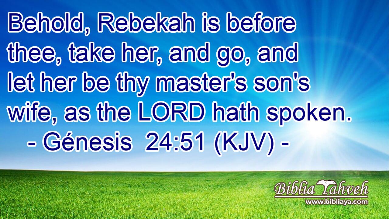 Behold, Rebekah is before thee, take her, and go, and let her be thy master's son's wife, as the LORD hath spoken.