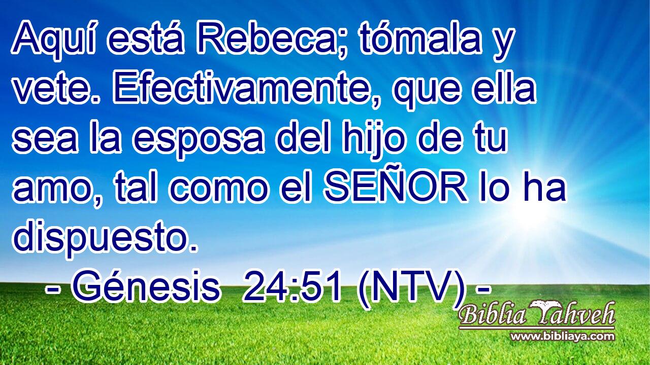Aquí está Rebeca; tómala y vete. Efectivamente, que ella sea la esposa del hijo de tu amo, tal como el SEÑOR lo ha dispuesto.