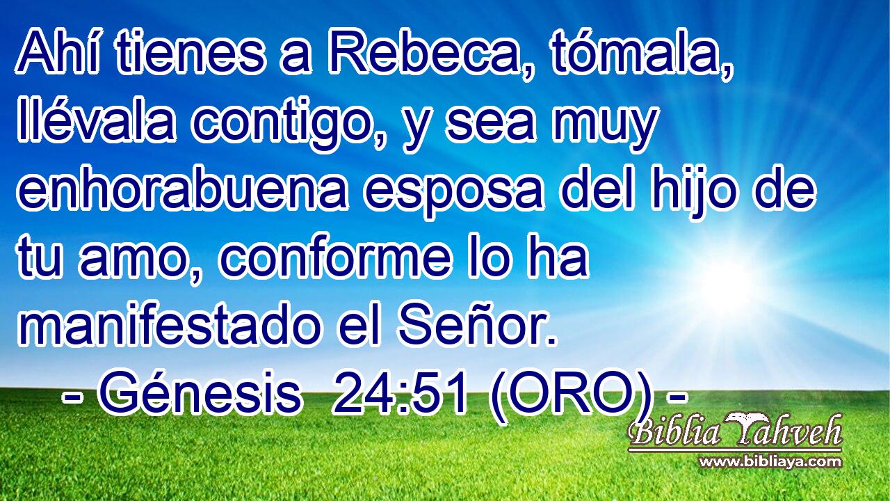  Ahí tienes a Rebeca, tómala, llévala contigo, y sea muy enhorabuena esposa del hijo de tu amo, conforme lo ha manifestado el Señor. 