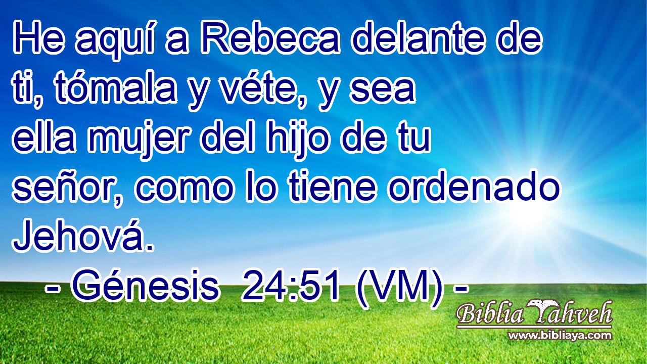  He aquí a Rebeca delante de ti, tómala y véte, y sea ella mujer del hijo de tu señor, como lo tiene ordenado Jehová. 