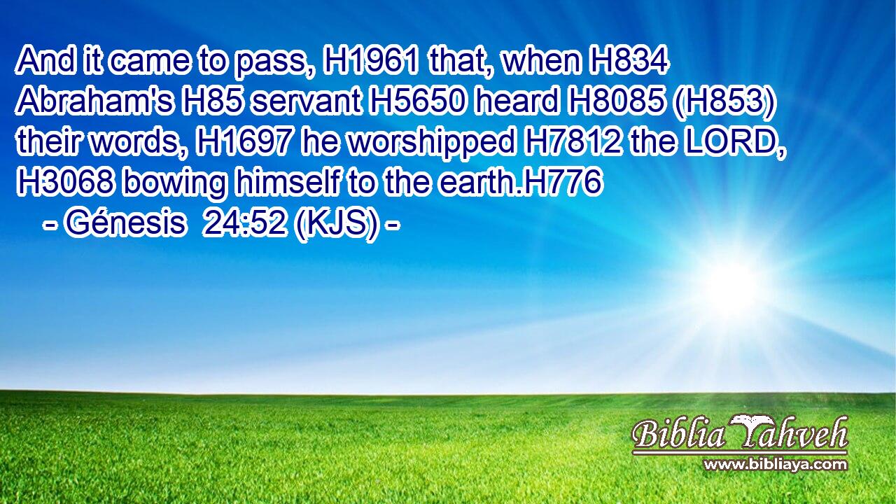 And it came to pass, H1961 that, when H834 Abraham's H85 servant H5650 heard H8085 (H853) their words, H1697 he worshipped H7812 the LORD, H3068 bowing himself to the earth.H776