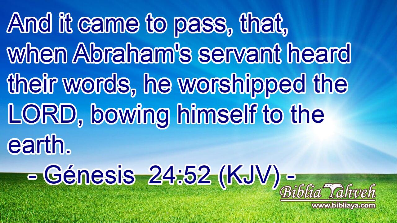 And it came to pass, that, when Abraham's servant heard their words, he worshipped the LORD, bowing himself to the earth.