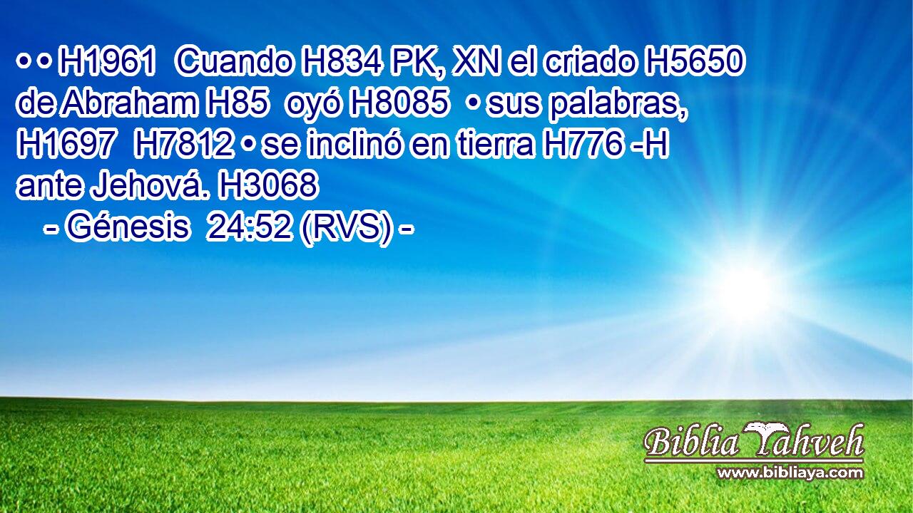 • • H1961  Cuando H834 PK, XN el criado H5650  de Abraham H85  oyó H8085  • sus palabras, H1697  H7812 • se inclinó en tierra H776 -H ante Jehová. H3068  