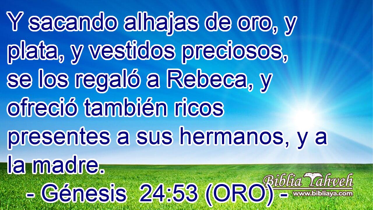  Y sacando alhajas de oro, y plata, y vestidos preciosos, se los regaló a Rebeca, y ofreció también ricos presentes a sus hermanos, y a la madre. 