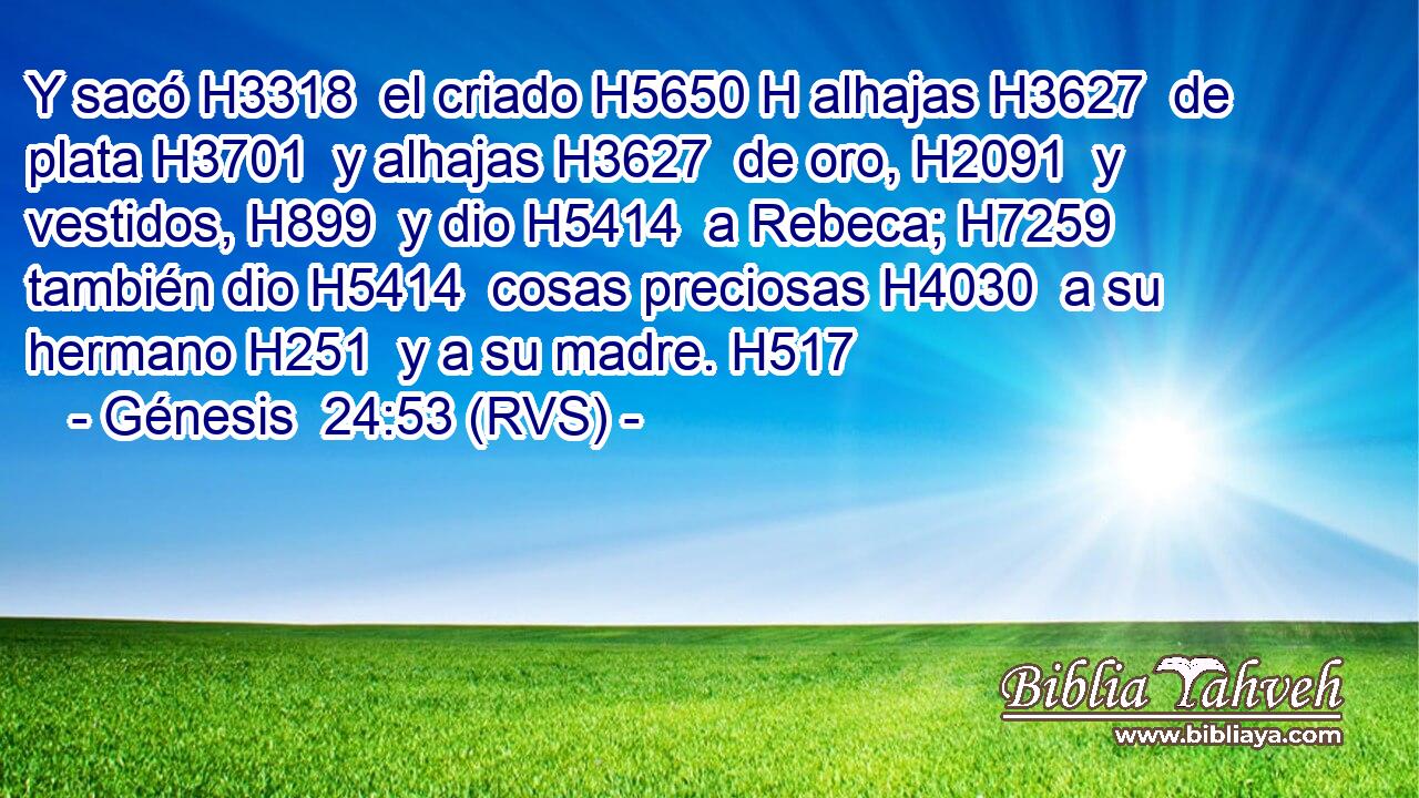 Y sacó H3318  el criado H5650 H alhajas H3627  de plata H3701  y alhajas H3627  de oro, H2091  y vestidos, H899  y dio H5414  a Rebeca; H7259  también dio H5414  cosas preciosas H4030  a su hermano H251  y a su madre. H517  