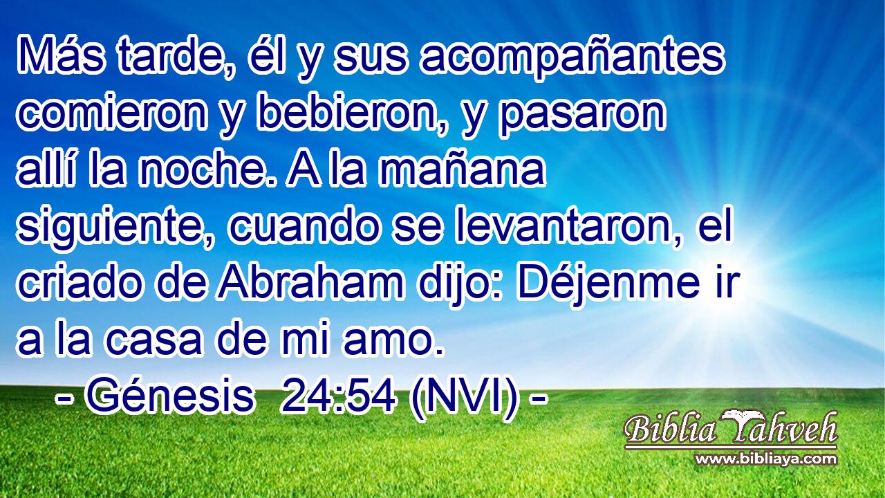  Más tarde, él y sus acompañantes comieron y bebieron, y pasaron allí la noche. A la mañana siguiente, cuando se levantaron, el criado de Abraham dijo: Déjenme ir a la casa de mi amo. 