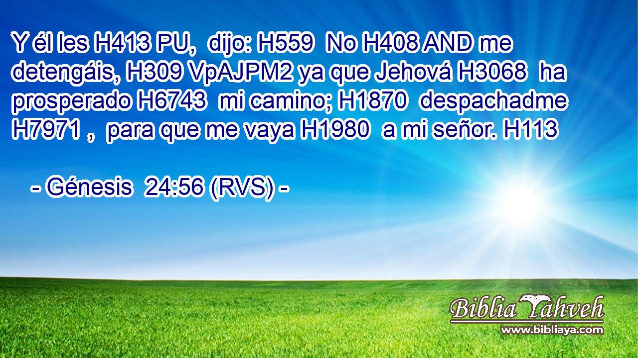 Y él les H413 PU,  dijo: H559  No H408 AND me detengáis, H309 VpAJPM2 ya que Jehová H3068  ha prosperado H6743  mi camino; H1870  despachadme H7971 ,  para que me vaya H1980  a mi señor. H113  