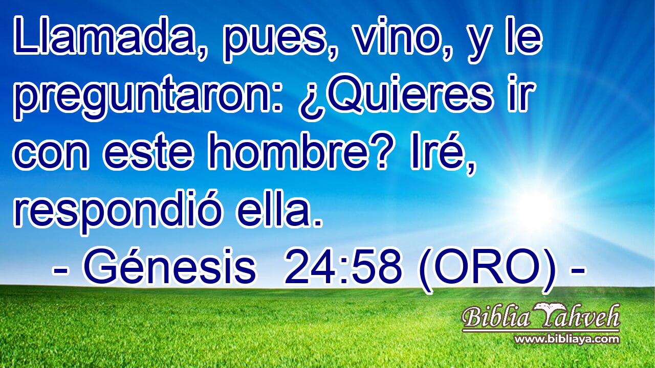  Llamada, pues, vino, y le preguntaron: ¿Quieres ir con este hombre? Iré, respondió ella. 