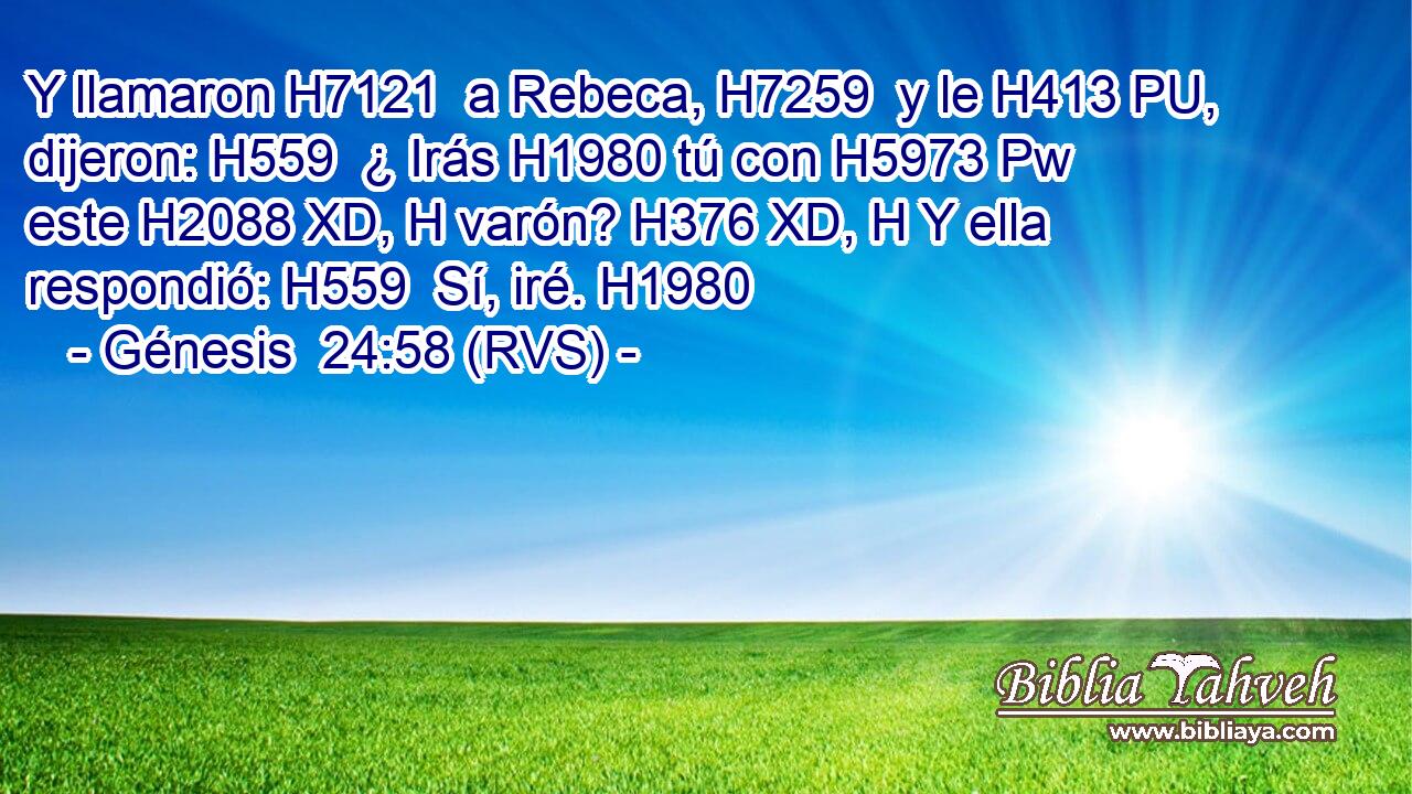Y llamaron H7121  a Rebeca, H7259  y le H413 PU,  dijeron: H559  ¿ Irás H1980 tú con H5973 Pw este H2088 XD, H varón? H376 XD, H Y ella respondió: H559  Sí, iré. H1980  