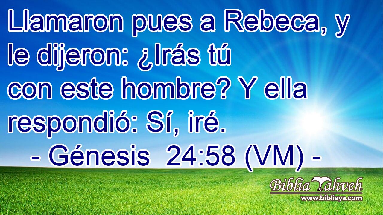  Llamaron pues a Rebeca, y le dijeron: ¿Irás tú con este hombre? Y ella respondió: Sí, iré. 