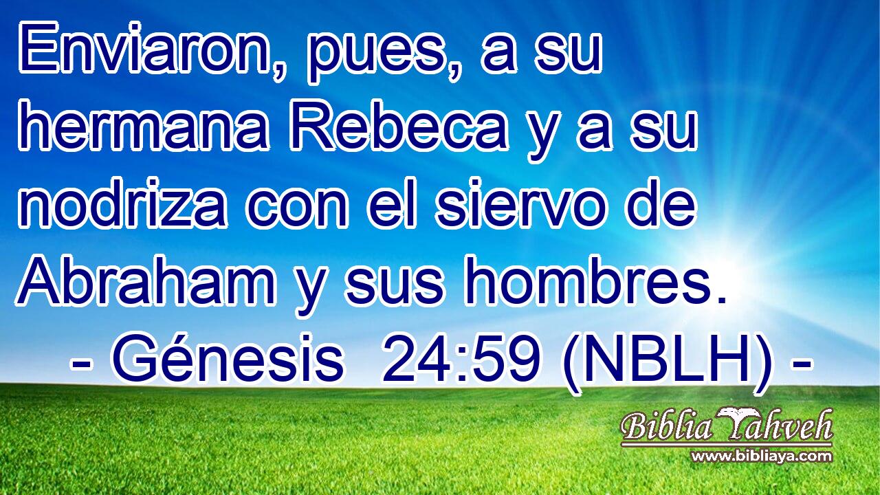  Enviaron, pues, a su hermana Rebeca y a su nodriza con el siervo de Abraham y sus hombres. 