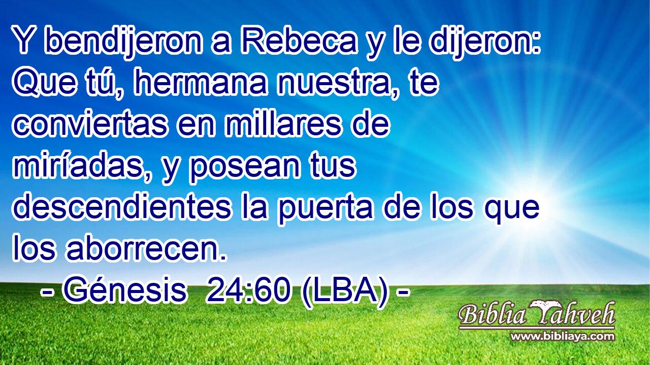 Y bendijeron a Rebeca y le dijeron: Que tú, hermana nuestra, te conviertas en millares de miríadas, y posean tus descendientes la puerta de los que los aborrecen.
