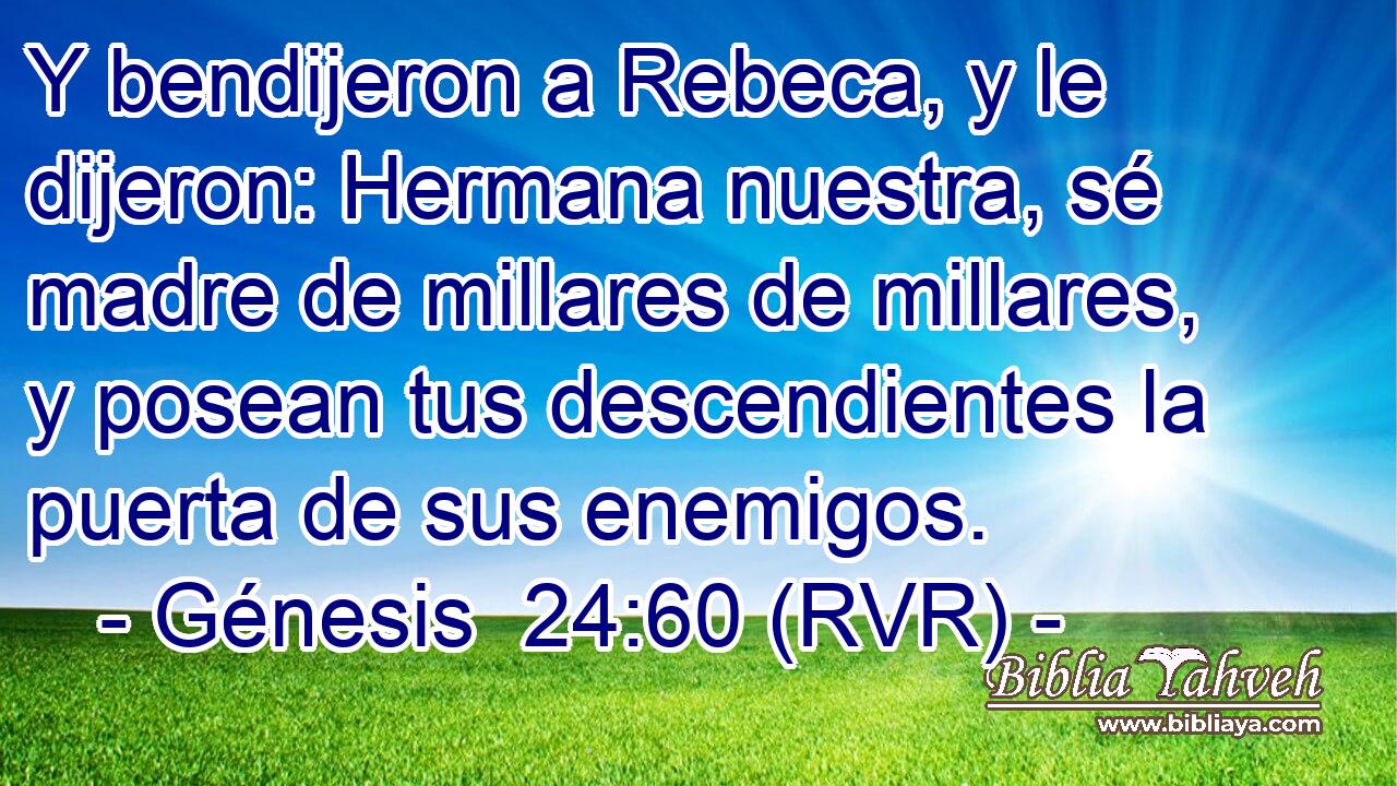Y bendijeron a Rebeca, y le dijeron: Hermana nuestra, sé madre de millares de millares, y posean tus descendientes la puerta de sus enemigos.