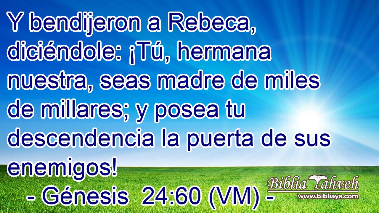  Y bendijeron a Rebeca, diciéndole: ¡Tú, hermana nuestra, seas madre de miles de millares; y posea tu descendencia la puerta de sus enemigos! 