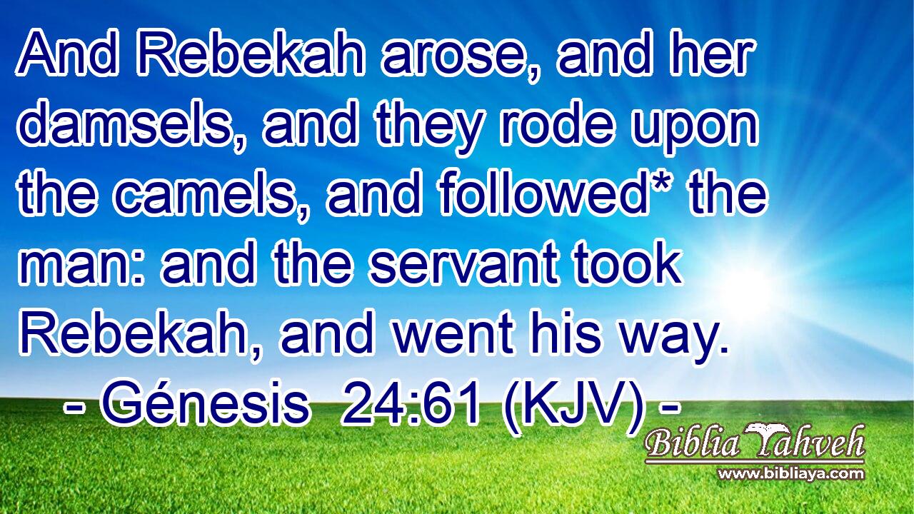 And Rebekah arose, and her damsels, and they rode upon the camels, and followed* the man: and the servant took Rebekah, and went his way.