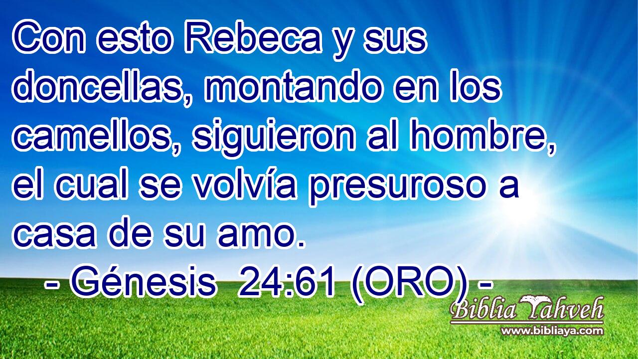  Con esto Rebeca y sus doncellas, montando en los camellos, siguieron al hombre, el cual se volvía presuroso a casa de su amo. 