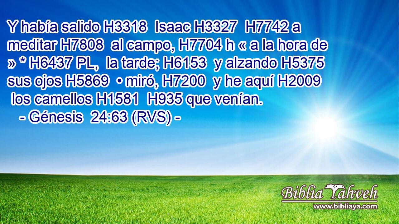 Y había salido H3318  Isaac H3327  H7742 a meditar H7808  al campo, H7704 h « a la hora de » * H6437 PL,  la tarde; H6153  y alzando H5375  sus ojos H5869  • miró, H7200  y he aquí H2009  los camellos H1581  H935 que venían. 