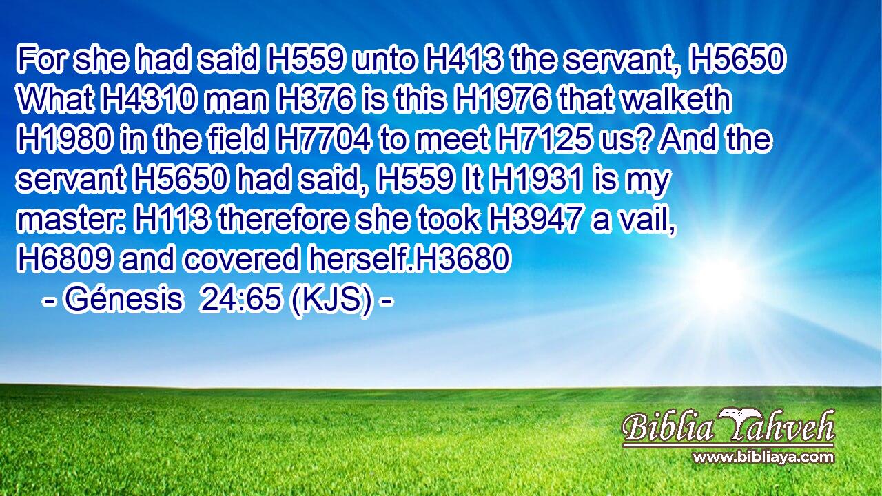 For she had said H559 unto H413 the servant, H5650 What H4310 man H376 is this H1976 that walketh H1980 in the field H7704 to meet H7125 us? And the servant H5650 had said, H559 It H1931 is my master: H113 therefore she took H3947 a vail, H6809 and covered herself.H3680