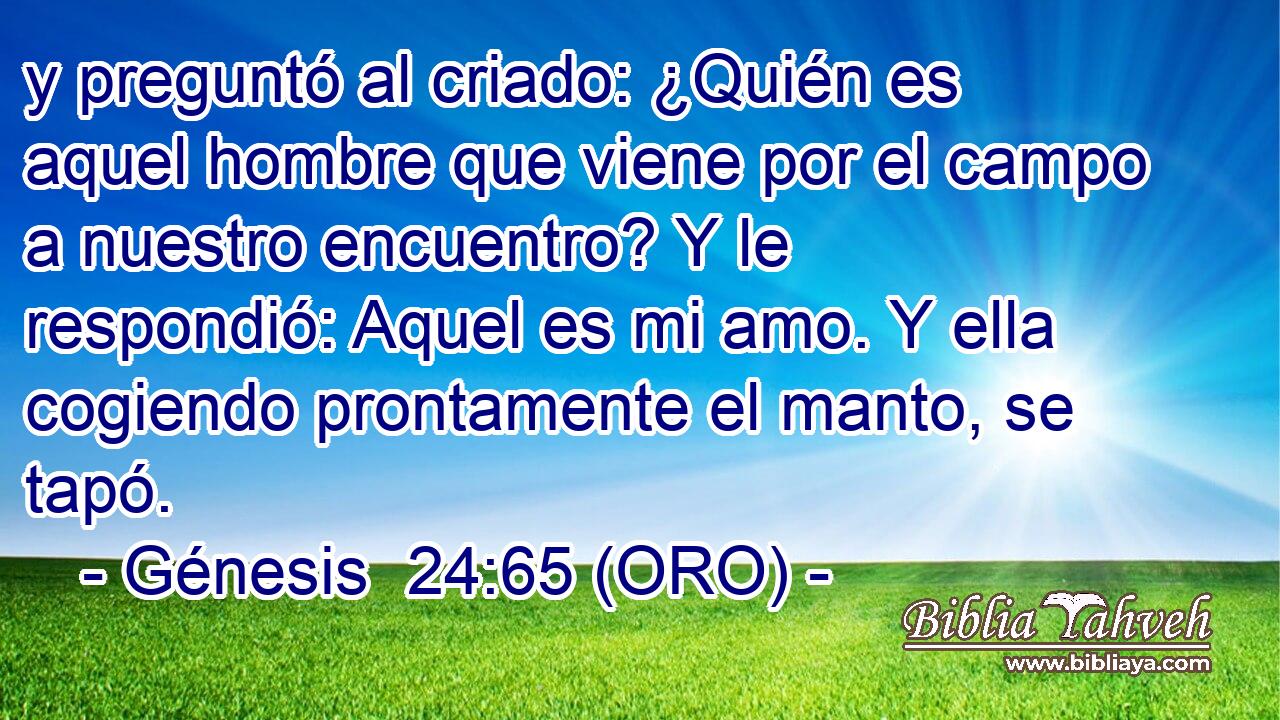  y preguntó al criado: ¿Quién es aquel hombre que viene por el campo a nuestro encuentro? Y le respondió: Aquel es mi amo. Y ella cogiendo prontamente el manto, se tapó. 
