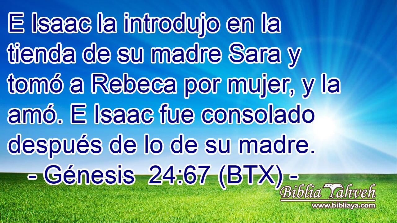 E Isaac la introdujo en la tienda de su madre Sara y tomó a Rebeca por mujer, y la amó. E Isaac fue consolado después de lo de su madre.