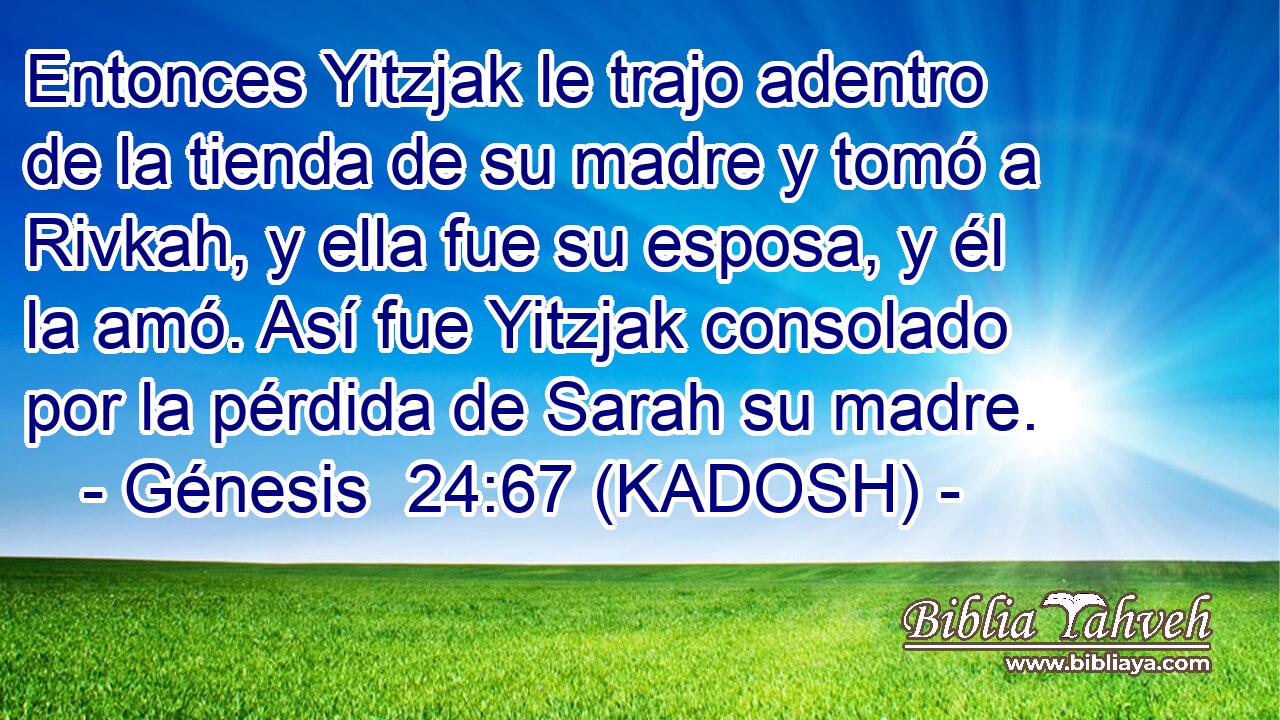  Entonces Yitzjak le trajo adentro de la tienda de su madre y tomó a Rivkah, y ella fue su esposa, y él la amó. Así fue Yitzjak consolado por la pérdida de Sarah su madre. 