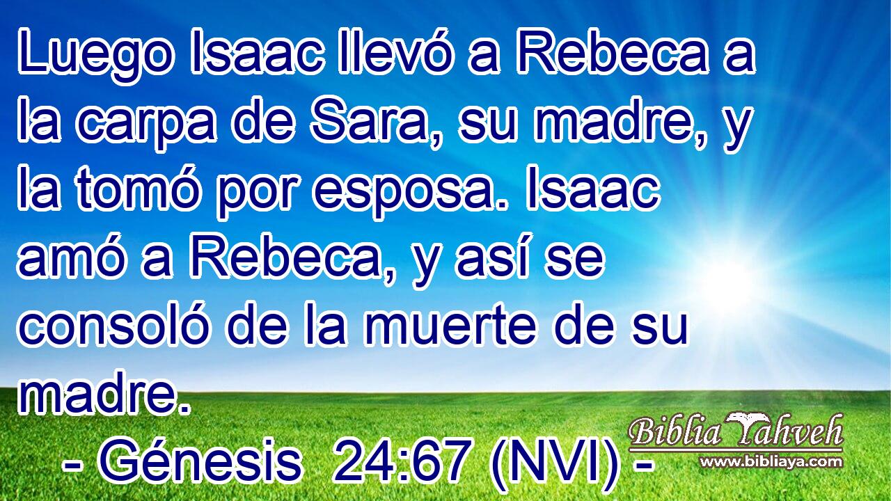  Luego Isaac llevó a Rebeca a la carpa de Sara, su madre, y la tomó por esposa. Isaac amó a Rebeca, y así se consoló de la muerte de su madre. 