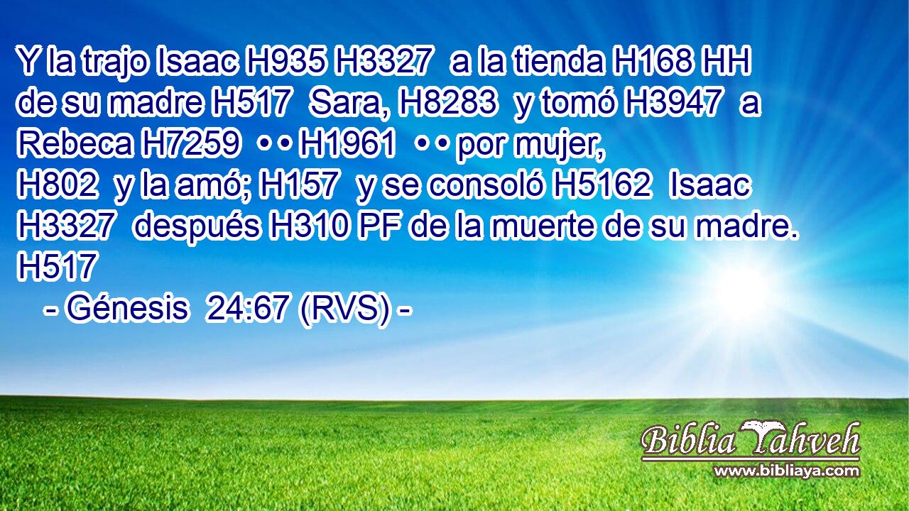 Y la trajo Isaac H935 H3327  a la tienda H168 HH de su madre H517  Sara, H8283  y tomó H3947  a Rebeca H7259  • • H1961  • • por mujer, H802  y la amó; H157  y se consoló H5162  Isaac H3327  después H310 PF de la muerte de su madre. H517  