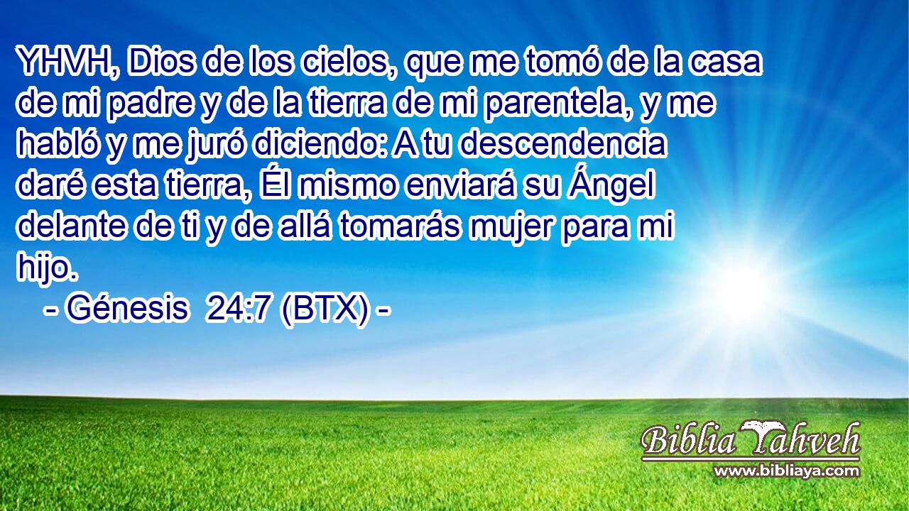 YHVH, Dios de los cielos, que me tomó de la casa de mi padre y de la tierra de mi parentela, y me habló y me juró diciendo: A tu descendencia daré esta tierra, Él mismo enviará su Ángel delante de ti y de allá tomarás mujer para mi hijo.
