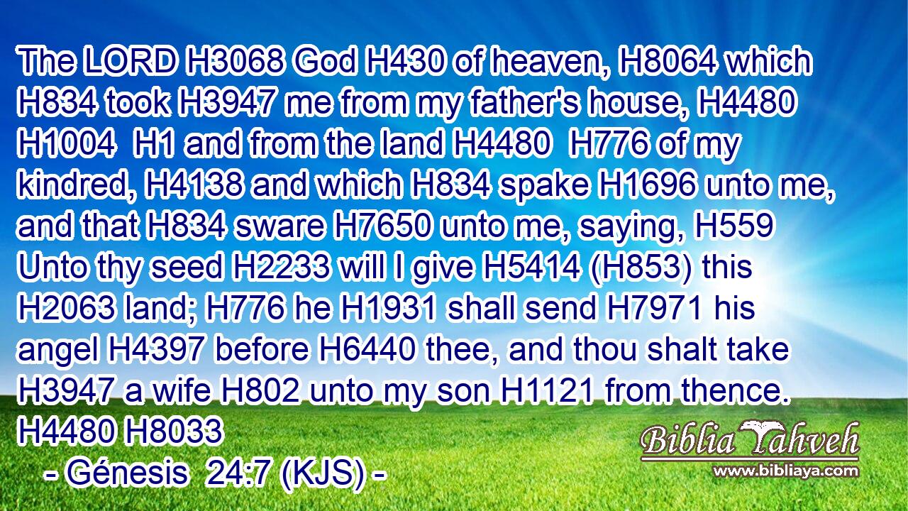 The LORD H3068 God H430 of heaven, H8064 which H834 took H3947 me from my father's house, H4480  H1004  H1 and from the land H4480  H776 of my kindred, H4138 and which H834 spake H1696 unto me, and that H834 sware H7650 unto me, saying, H559 Unto thy seed H2233 will I give H5414 (H853) this H2063 land; H776 he H1931 shall send H7971 his angel H4397 before H6440 thee, and thou shalt take H3947 a wife H802 unto my son H1121 from thence. H4480 H8033