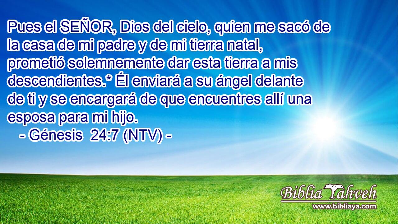 Pues el SEÑOR, Dios del cielo, quien me sacó de la casa de mi padre y de mi tierra natal, prometió solemnemente dar esta tierra a mis descendientes.* Él enviará a su ángel delante de ti y se encargará de que encuentres allí una esposa para mi hijo.