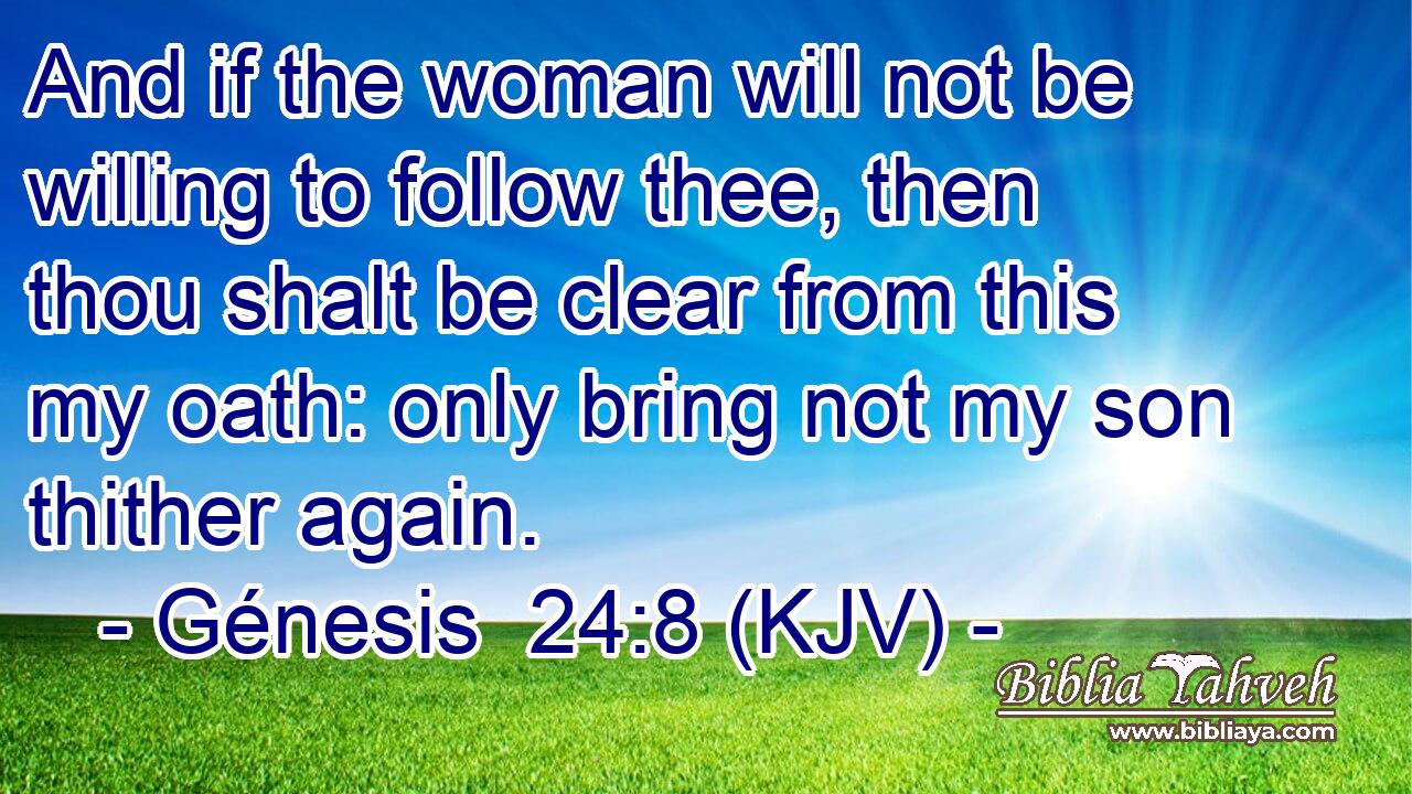And if the woman will not be willing to follow thee, then thou shalt be clear from this my oath: only bring not my son thither again.
