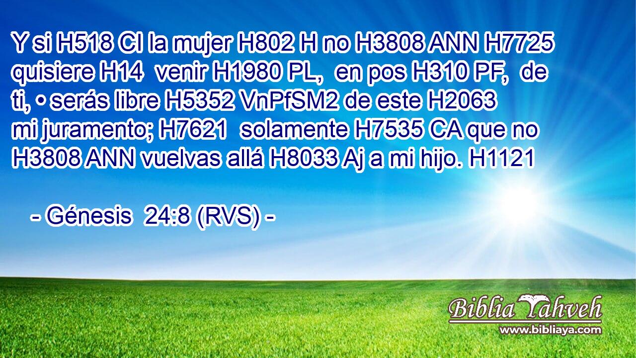 Y si H518 CI la mujer H802 H no H3808 ANN H7725 quisiere H14  venir H1980 PL,  en pos H310 PF,  de ti, • serás libre H5352 VnPfSM2 de este H2063  mi juramento; H7621  solamente H7535 CA que no H3808 ANN vuelvas allá H8033 Aj a mi hijo. H1121  