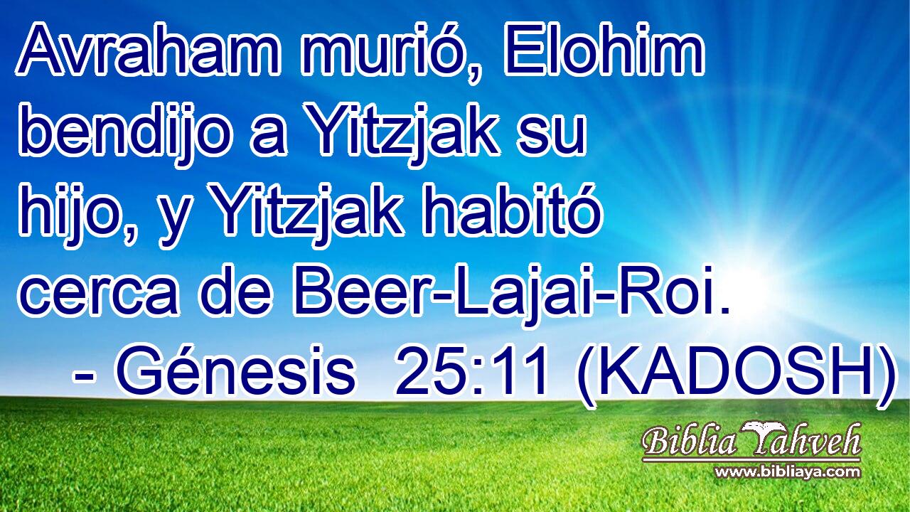  Avraham murió, Elohim bendijo a Yitzjak su hijo, y Yitzjak habitó cerca de Beer-Lajai-Roi. 