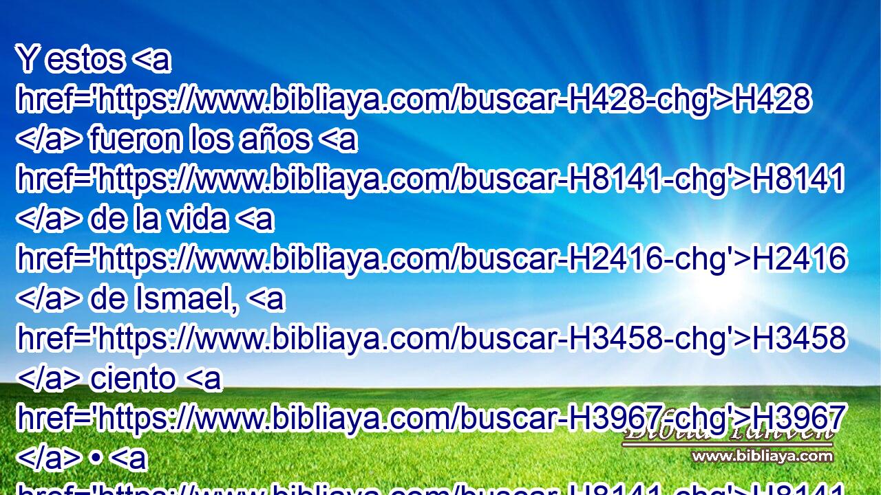 Y estos H428  fueron los años H8141  de la vida H2416  de Ismael, H3458  ciento H3967  • H8141  • treinta H7970  • H8141  y siete H7651  años; H8141  y « exhaló el espíritu » * H1478  H4191 Ismael, y murió, H4962  y fue unido H622  a H413 PU su pueblo. H5971  