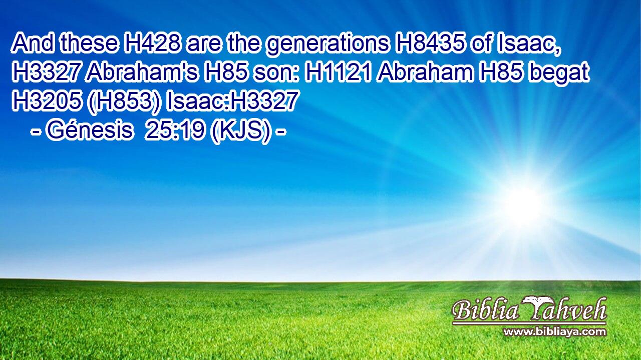 And these H428 are the generations H8435 of Isaac, H3327 Abraham's H85 son: H1121 Abraham H85 begat H3205 (H853) Isaac:H3327