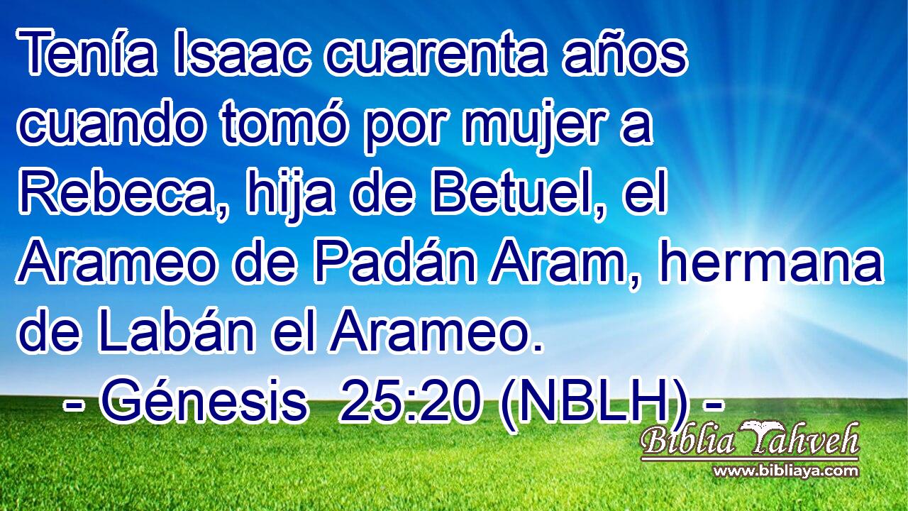  Tenía Isaac cuarenta años cuando tomó por mujer a Rebeca, hija de Betuel, el Arameo de Padán Aram, hermana de Labán el Arameo. 